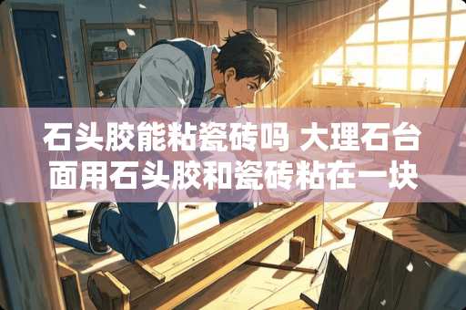 石头胶能粘瓷砖吗 大理石台面用石头胶和瓷砖粘在一块什么办法不伤瓷砖能给分开