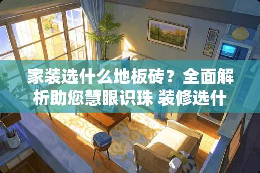 家装选什么地板砖？全面解析助您慧眼识珠 装修选什么地板砖