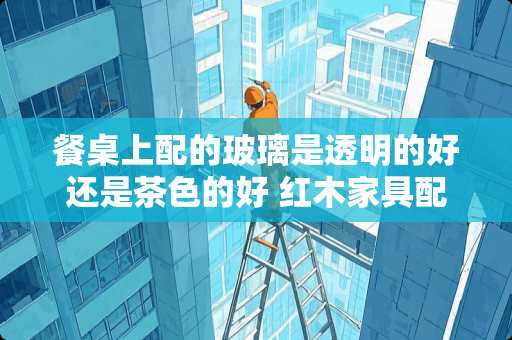 餐桌上配的玻璃是透明的好还是茶色的好 红木家具配什么碗