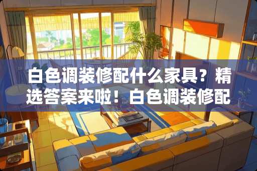 白色调装修配什么家具？精选答案来啦！白色调装修配什么家具