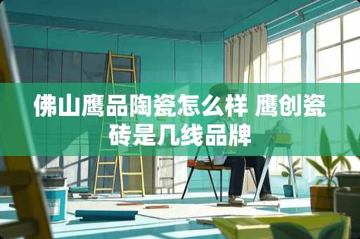 佛山鹰品陶瓷怎么样 鹰创瓷砖是几线品牌