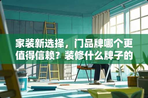 家装新选择，门品牌哪个更值得信赖？装修什么牌子的门好