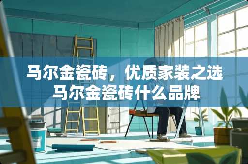 马尔金瓷砖，优质家装之选 马尔金瓷砖什么品牌