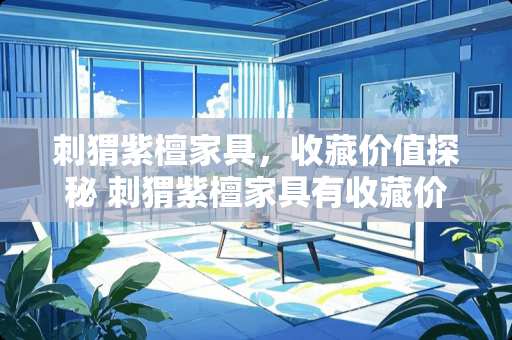 刺猬紫檀家具，收藏价值探秘 刺猬紫檀家具有收藏价值吗