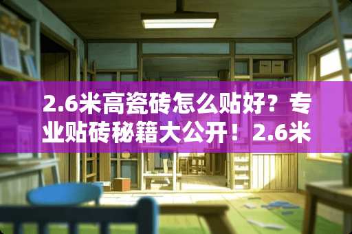 2.6米高瓷砖怎么贴好？专业贴砖秘籍大公开！2.6米高瓷砖怎么贴好
