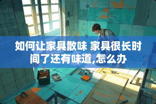 如何让家具散味 家具很长时间了还有味道,怎么办