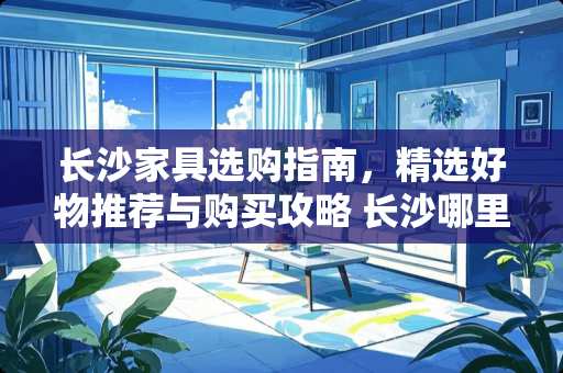 长沙家具选购指南，精选好物推荐与购买攻略 长沙哪里买家具好