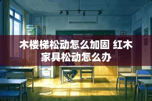 木楼梯松动怎么加固 红木家具松动怎么办