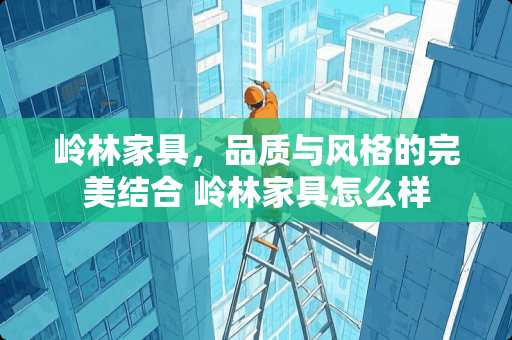 岭林家具，品质与风格的完美结合 岭林家具怎么样