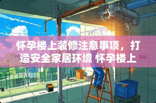 怀孕楼上装修注意事项，打造安全家居环境 怀孕楼上装修怎么办