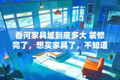 香河家具城到底多大 装修完了，想买家具了，不知道香河的家具怎么样