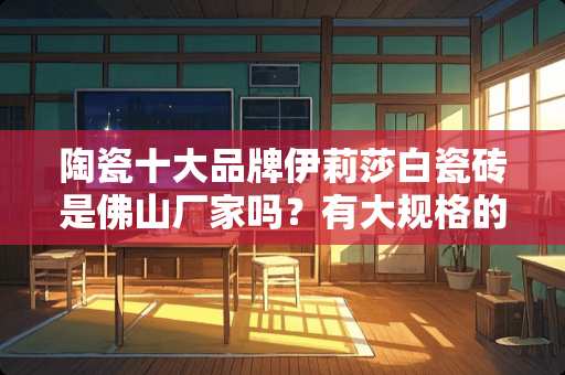 陶瓷十大品牌伊莉莎白瓷砖是佛山厂家吗？有大规格的岩板吗 佛山岩板瓷砖如何选择