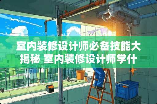 室内装修设计师必备技能大揭秘 室内装修设计师学什么