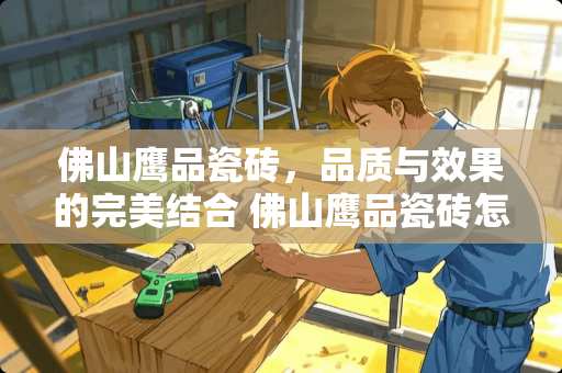 佛山鹰品瓷砖，品质与效果的完美结合 佛山鹰品瓷砖怎么样