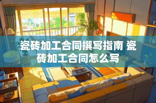 瓷砖加工合同撰写指南 瓷砖加工合同怎么写