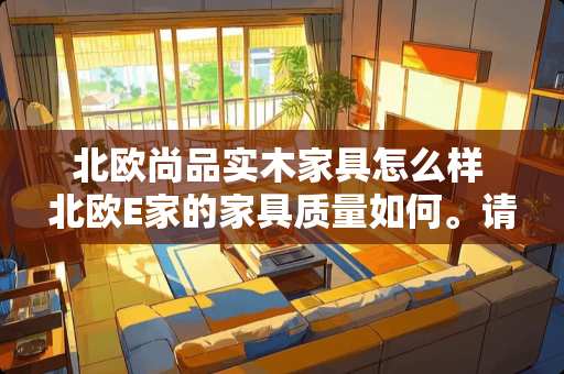 北欧尚品实木家具怎么样 北欧E家的家具质量如何。请以诚相告，谢谢