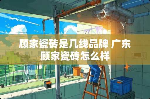 顾家瓷砖是几线品牌 广东顾家瓷砖怎么样