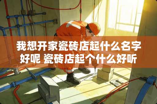 我想开家瓷砖店起什么名字好呢 瓷砖店起个什么好听的名字