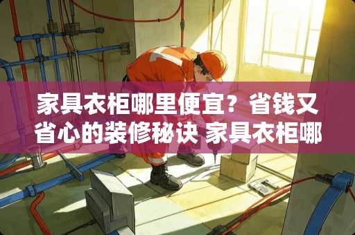 家具衣柜哪里便宜？省钱又省心的装修秘诀 家具衣柜哪里便宜