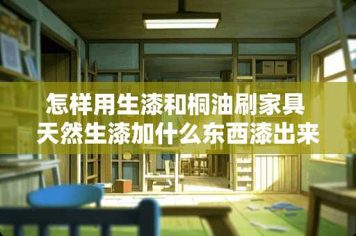 怎样用生漆和桐油刷家具 天然生漆加什么东西漆出来的家具又黑又亮