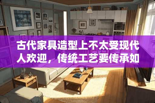 古代家具造型上不太受现代人欢迎，传统工艺要传承如何跨界创新 古时传承家具有哪些