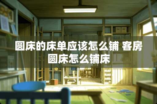 圆床的床单应该怎么铺 客房圆床怎么铺床