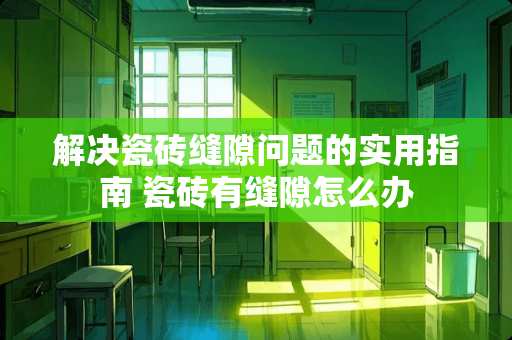 解决瓷砖缝隙问题的实用指南 瓷砖有缝隙怎么办