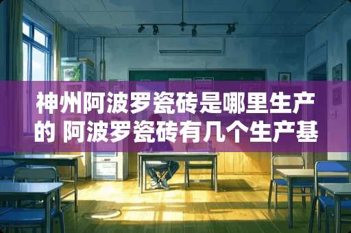 神州阿波罗瓷砖是哪里生产的 阿波罗瓷砖有几个生产基地