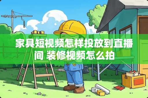 家具短视频怎样投放到直播间 装修视频怎么拍