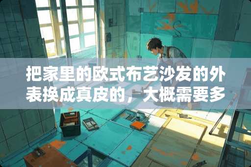把家里的欧式布艺沙发的外表换成真皮的，大概需要多少钱 欧式家具多少钱一套