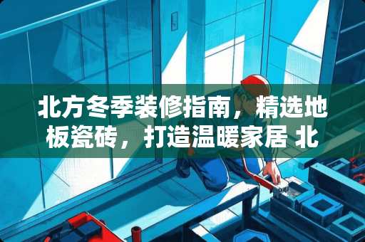 北方冬季装修指南，精选地板瓷砖，打造温暖家居 北方适合贴什么地板瓷砖