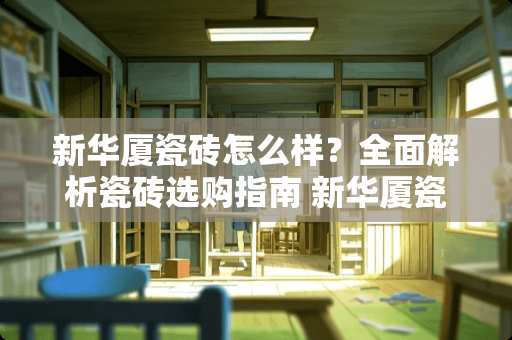 新华厦瓷砖怎么样？全面解析瓷砖选购指南 新华厦瓷砖怎么样