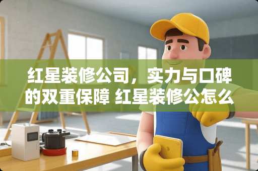 红星装修公司，实力与口碑的双重保障 红星装修公怎么样