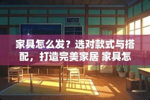 家具怎么发？选对款式与搭配，打造完美家居 家具怎么发的