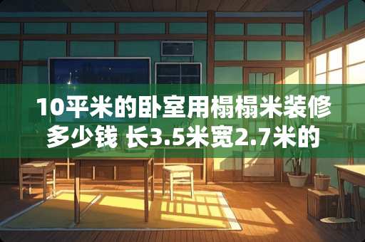 10平米的卧室用榻榻米装修多少钱 长3.5米宽2.7米的卧室，装修成榻榻米，大概多少钱
