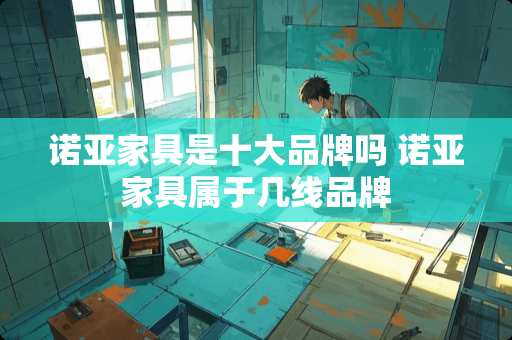 诺亚家具是十大品牌吗 诺亚家具属于几线品牌