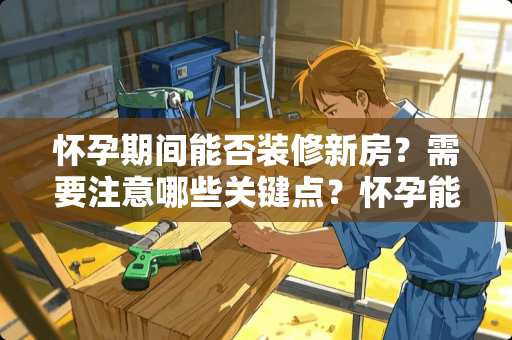 怀孕期间能否装修新房？需要注意哪些关键点？怀孕能装修新房吗