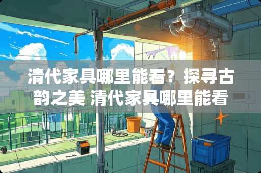 清代家具哪里能看？探寻古韵之美 清代家具哪里能看