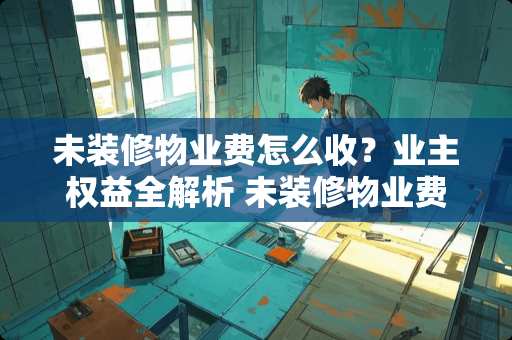 未装修物业费怎么收？业主权益全解析 未装修物业费怎么收