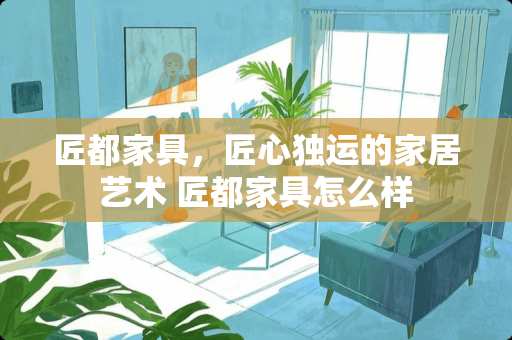 匠都家具，匠心独运的家居艺术 匠都家具怎么样