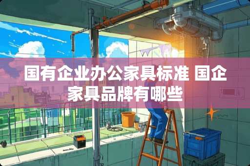 国有企业办公家具标准 国企家具品牌有哪些