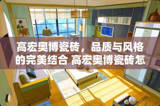 高宏奥博瓷砖，品质与风格的完美结合 高宏奥博瓷砖怎么样