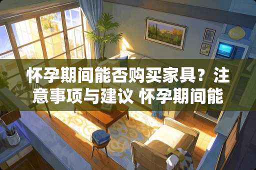 怀孕期间能否购买家具？注意事项与建议 怀孕期间能买家具吗