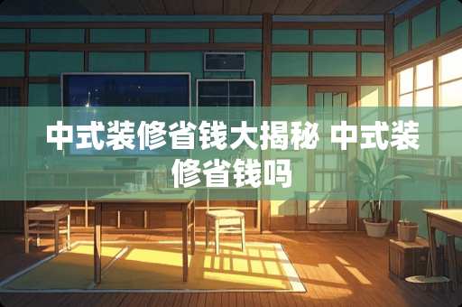 中式装修省钱大揭秘 中式装修省钱吗