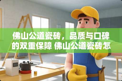 佛山公道瓷砖，品质与口碑的双重保障 佛山公道瓷砖怎么样