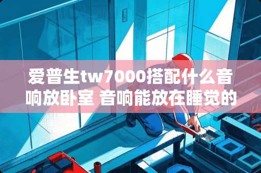 爱普生tw7000搭配什么音响放卧室 音响能放在睡觉的房间吗