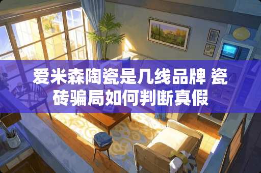 爱米森陶瓷是几线品牌 瓷砖骗局如何判断真假