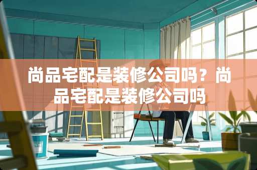 尚品宅配是装修公司吗？尚品宅配是装修公司吗