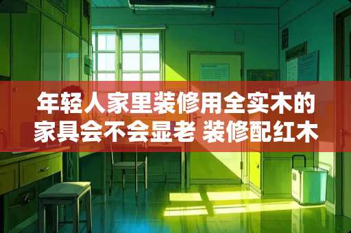 年轻人家里装修用全实木的家具会不会显老 装修配红木家具会显的老气吗