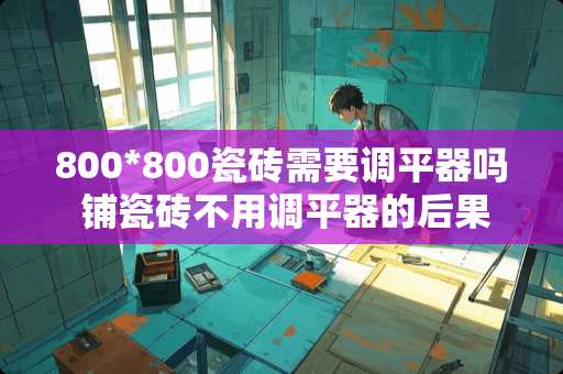 800*800瓷砖需要调平器吗 铺瓷砖不用调平器的后果